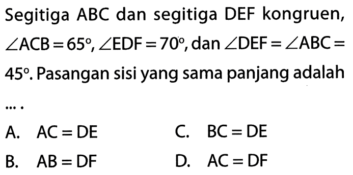 Segitiga ABC dan segitiga DEF kongruen, sudut ACB=65, sudut EDF=70, dan sudut DEF=sudut ABC=45. Pasangan sisi yang sama panjang adalahA. AC=DE C. BC=DE B. AB=DF D. AC=DF 