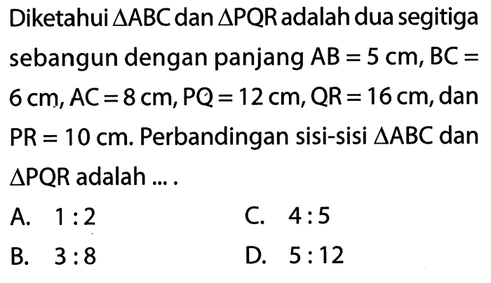 Diketahui segitiga ABC dan segitiga PQR adalah dua segitiga sebangun dengan panjang AB=5 cm, BC=6 cm, AC=8 cm, PQ=12 cm, QR=16 cm, dan PR=10 cm. Perbandingan sisi-sisi segitiga ABC dan  segitiga PQR adalah ....