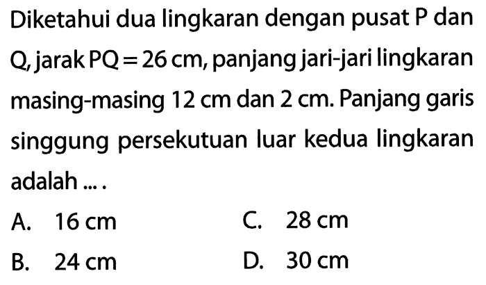 Diketahui dua lingkaran dengan pusat P dan Q, jarak PQ=26 cm, panjang jari-jari lingkaran masing-masing 12 cm dan 2 cm. Panjang garis singgung persekutuan luar kedua lingkaran adalah .... 