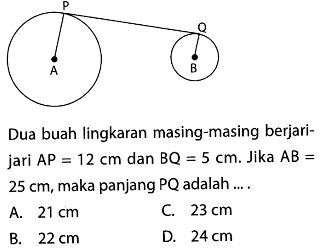 Dua buah lingkaran masing-masing berjarijari AP=12 cm dan BQ=5 cm. Jika AB= 25 cm, maka panjang PQ adalah ... . A. 21 cm C. 23 cm B. 22 cm D. 24 cm