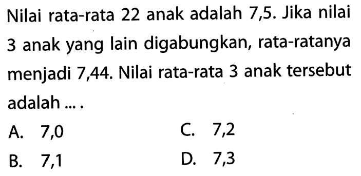 Nilai rata-rata 22 anak adalah 7,5. Jika nilai 3 anak yang lain digabungkan, rata-ratanya menjadi 7,44. Nilai rata-rata 3 anak tersebut adalah ....