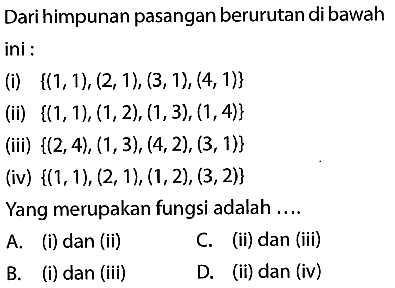 Dari himpunan pasangan berurutan di bawah ini (i) {(1,1), (2, 1), (3,1), (4, 1)} (ii) {(1, 1), (1,2), (1,3), (1, 4)} (iii) {(2,4), (1,3), (4,2), (3,1)} (iv) {(1, 1), (2, 1), (1,2), (3,2)} Yang merupakan fungsi adalah A. (i) dan (ii) C (ii) dan (iii) B. (i) dan (iii) D. (ii) dan (iv)