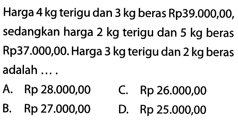 Harga 4 kg terigu dan 3 kg beras Rp39.000,00, sedangkan harga 2 kg terigu dan 5 kg beras Rp37.000,00. Harga 3 kg terigu dan 2 kg beras adalah . . . . A. Rp 28.000,00 B. Rp 27.000,00 C. Rp 26.000,00 D. Rp 25.000,00