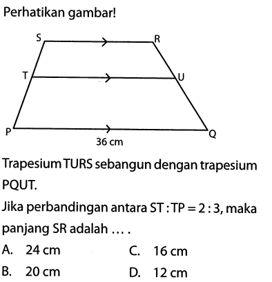 Perhatikan gambar! 36 cm Trapesium TURS sebangun dengan trapesium PQUT. Jika perbandingan antara ST:TP=2:3, maka panjang SR adalah ....