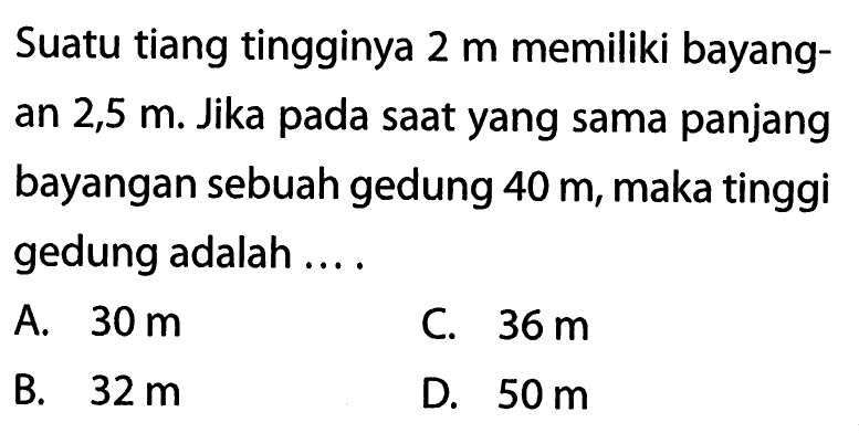 Suatu tiang tingginya  2 m  memiliki bayangan  2,5 m . Jika pada saat yang sama panjang bayangan sebuah gedung  40 m , maka tinggi gedung adalah ....