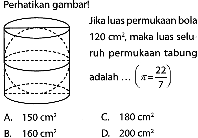 Perhatikan gambar! Jika luas permukaan bola  120 cm^2 , maka luas seluruh permukaan tabung adalah ...  (pi=22/7) 
