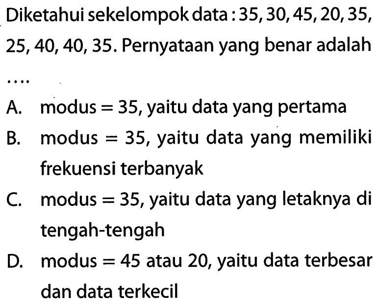 Diketahui sekelompok data : 35, 30, 45, 20, 35,  25, 40, 40, 35. Pernyataan yang benar adalah ...A. modus=35, yaitu data yang pertama
B. modus=35, yaitu data yang memiliki frekuensi terbanyak
C. modus=35, yaitu data yang letaknya di tengah-tengah
D. modus=45 atau 20, yaitu data terbesar dan data terkecil