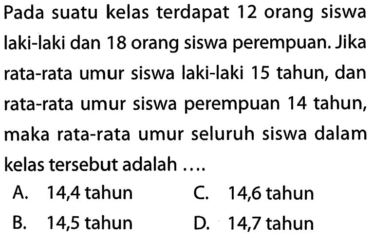 Pada suatu kelas terdapat 12 orang siswa laki-laki dan 18 orang siswa perempuan. Jika rata-rata umur siswa laki-laki 15 tahun, dan rata-rata umur siswa perempuan 14 tahun, maka rata-rata umur seluruh siswa dalam kelas   tersebut adalah ....A. 14,4 tahunC. 14,6 tahunB. 14,5 tahunD. 14,7 tahun