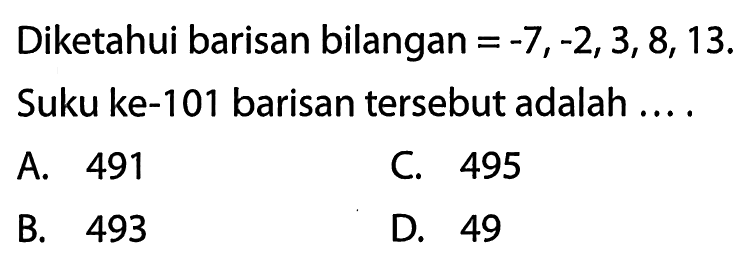 Diketahui barisan bilangan = -7, -2, 3, 8, 13. Suku ke-101 barisan tersebut adalah ....