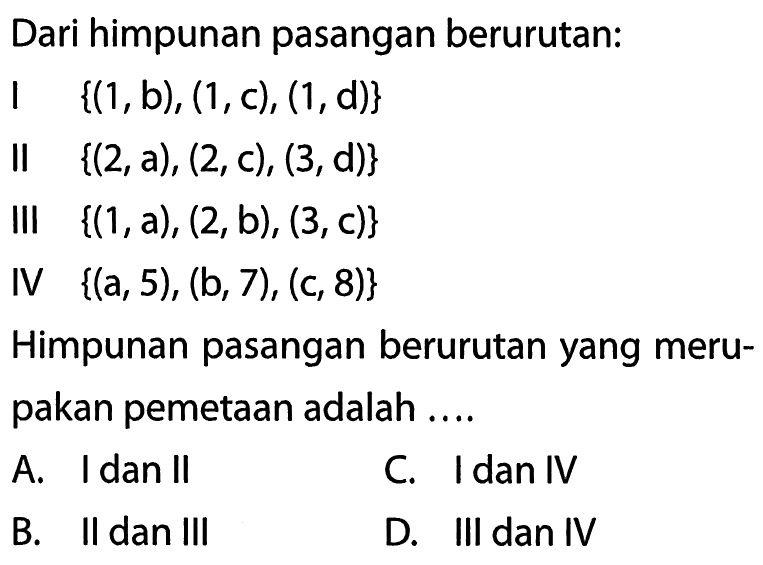 Dari himpunan pasangan berurutan: I {(1, b), (1, c), (1, d)} II {(2, a), (2, c), (3, d)} III {(1, a), (2, b), (3, c)} IV {(a, 5) , (b, 7) , (c, 8)} Himpunan pasangan berurutan yang meru- pakan pemetaan adalah....