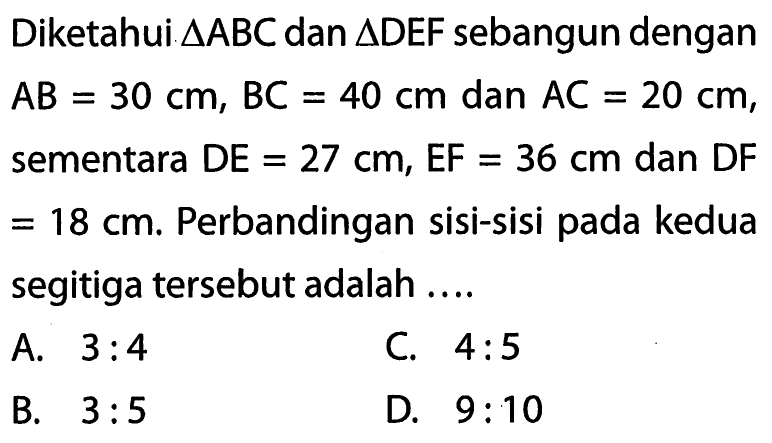 Diketahui segitiga ABC dan segitiga DEF sebangun dengan AB=30 cm,BC=40 cm dan AC=20 cm,sementara DE=27 cm, EF=36 cm dan DF =18 cm. Perbandingan sisi-sisi pada kedua segitiga tersebut adalah ....