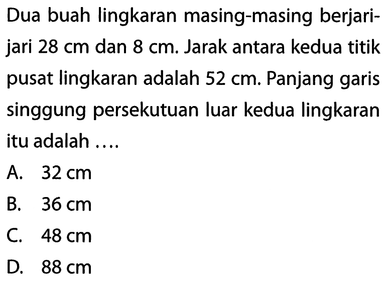 Dua buah lingkaran masing-masing berjari-jari 28 cm dan 8 cm. Jarak antara kedua titik pusat lingkaran adalah 52 cm. Panjang garis singgung persekutuan luar kedua lingkaran itu adalah ....