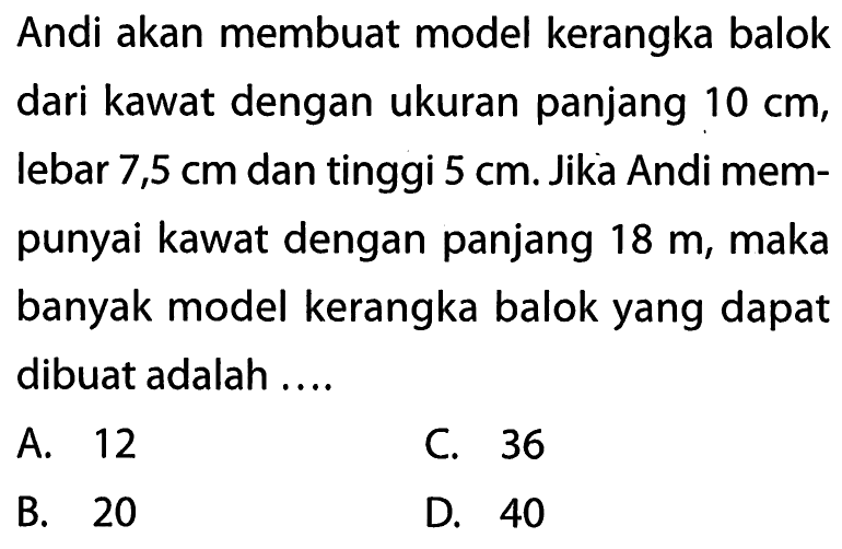 Andi akan membuat model kerangka balok dari kawat dengan ukuran panjang  10 cm , lebar  7,5 cm  dan tinggi  5 cm . Jika Andi mempunyai kawat dengan panjang  18 m , maka banyak model kerangka balok yang dapat dibuat adalah ....A. 12C. 36B. 20D. 40