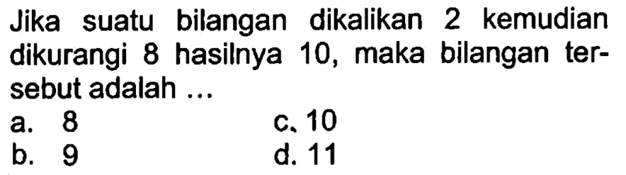 Jika suatu bilangan dikalikan 2 kemudian dikurangi 8 hasilnya 10, maka bilangan tersebut adalah a. 8 c. 10 b. 9 d. 11