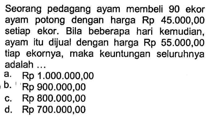 Seorang pedagang ayam membeli 90 ekor ayam potong dengan harga Rp 45.000,00 setiap ekor. Bila beberapa hari kemudian, ayam itu dijual dengan harga Rp 55.000,00 tiap ekornya, maka keuntungan seluruhnya adalah...