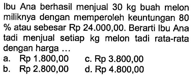 Ibu Ana berhasil menjual  30 kg  buah melon miliknya dengan memperoleh keuntungan 80%  atau sebesar Rp24.000,00. Berarti Ibu Ana tadi menjual setiap  kg  melon tadi rata-rata dengan harga ...