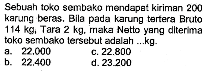 Sebuah toko sembako mendapat kiriman 200 karung beras. Bila pada karung tertera Bruto 114 kg, Tara 2 kg, maka Netto yang diterima toko sembako tersebut adalah ...kg.
