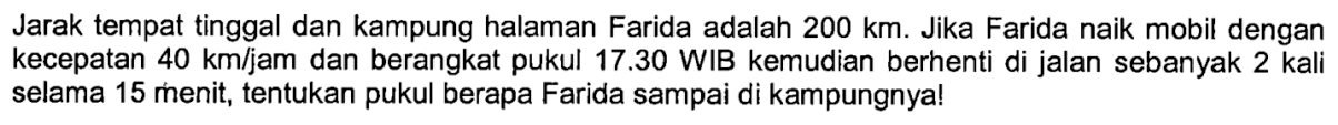 Jarak tempat tinggal dan kampung halaman Farida adalah 200 km. Jika Farida naik mobil dengan kecepatan 40 km/jam dan berangkat pukul 17.30 WIB kemudian berhenti di jalan sebanyak 2 kali selama 15 menit, tentukan pukul berapa Farida sampai di kampungnya!