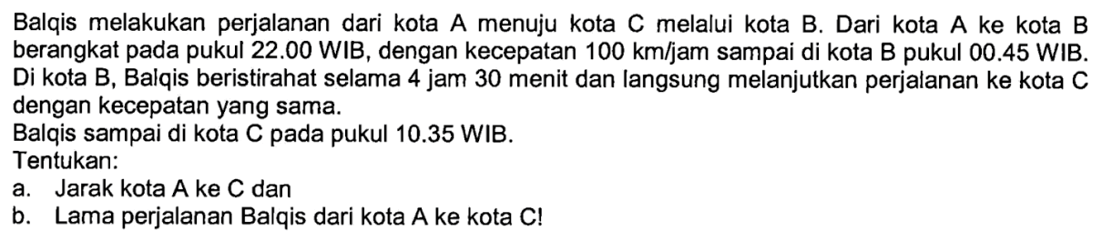 Balqis melakukan perjalanan dari kota A menuju kota C melalui kota B. Dari kota A ke kota B berangkat pada pukul 22.00 WIB, dengan kecepatan 100 km/jam sampai di kota B pukul 00.45 WIB. Di kota B, Balqis beristirahat selama 4 jam 30 menit dan langsung melanjutkan perjalanan ke kota C dengan kecepatan yang sama.Balqis sampai di kota C pada pukul 10.35 WIB.Tentukan:a. Jarak kota A ke C danb. Lama perjalanan Balqis dari kota A ke kota C!