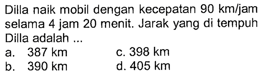 Dilla naik mobil dengan kecepatan 90 km/jam selama 4 jam 20 menit. Jarak yang di tempuh Dilla adalah ... 