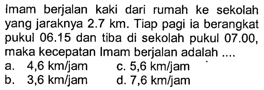 Imam berjalan kaki dari rumah ke sekolah yang jaraknya 2.7 km. Tiap pagi ia berangkat pukul 06.15 dan tiba di sekolah pukul 07.00, maka kecepatan Imam berjalan adalah ....