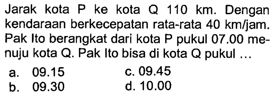 Jarak kota P ke kota Q 110 km. Dengan kendaraan berkecepatan rata-rata 40 km/jam. Pak Ito berangkat dari kota P pukul 07.00 menuju kota Q. Pak Ito bisa di kota Q pukul ....