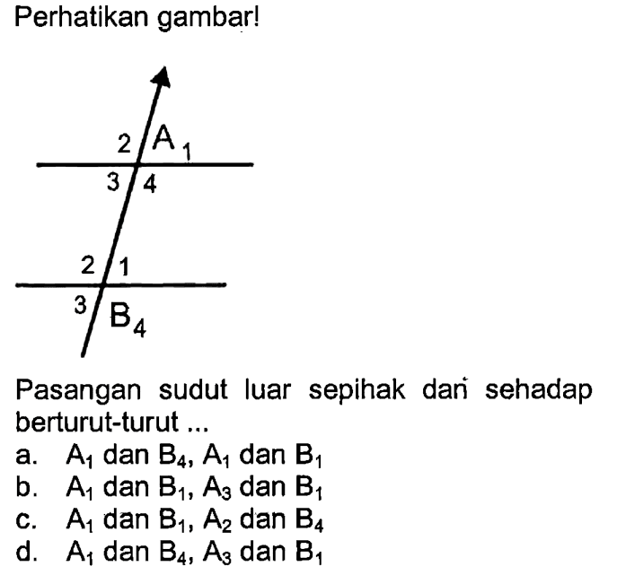 Perhatikan gambar! 2 A1 3 4 2 1 3 B4 Pasangan sudut luar sepihak dari sehadap berturut-turut ... a. A1 dan B4, A1 dan B1 b. A1 dan B1, A3 dan B1 c. A1 dan B1, A2 dan B4 d. A1 dan B4, A3 dan B1 