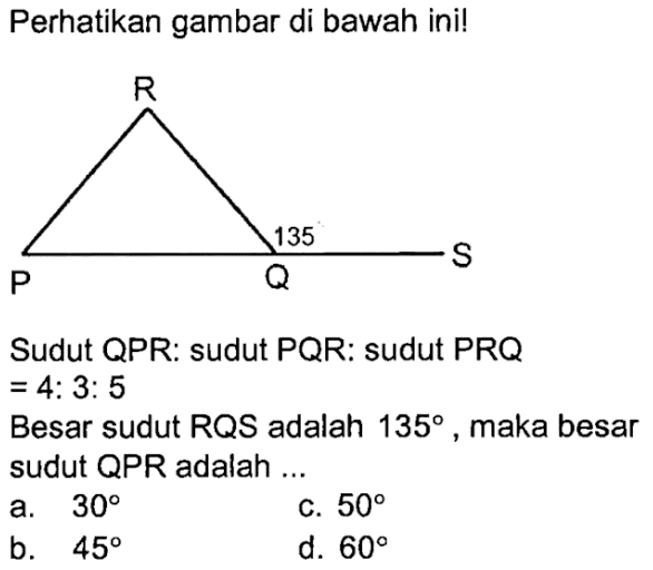 perhatikan gambar di bawah ini! Sudut QPR: sudut PQR: sudut PRQ =4:3:5 Besar sudut RQS adalah 135, maka besar sudut QPR  adalah ...
