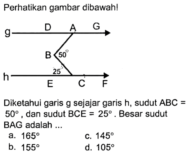 Perhatikan gambar dibawah! 50 25Diketahui garis g sejajar garis h, sudut ABC= 50, dan sudut BCE=25. Besar sudut BAG adalah...