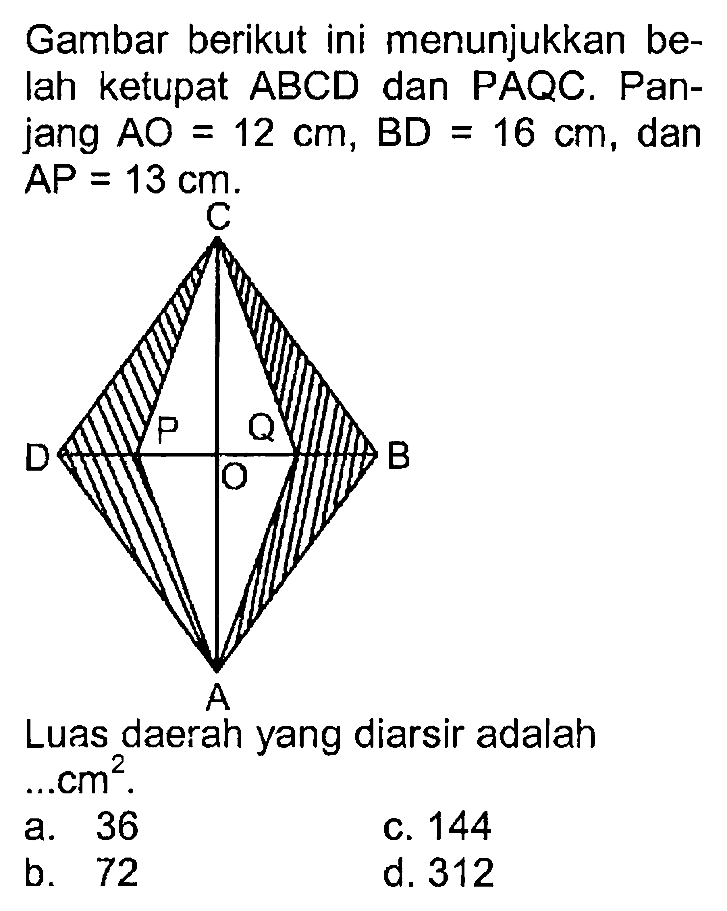 Gambar berikut ini menunjukkan belah ketupat  ABCD  dan PAQC. Panjang  AO=12 cm, BD=16 cm , dan  AP=13 cm .Luas daerah yang diarsir adalah  ... cm^2 .