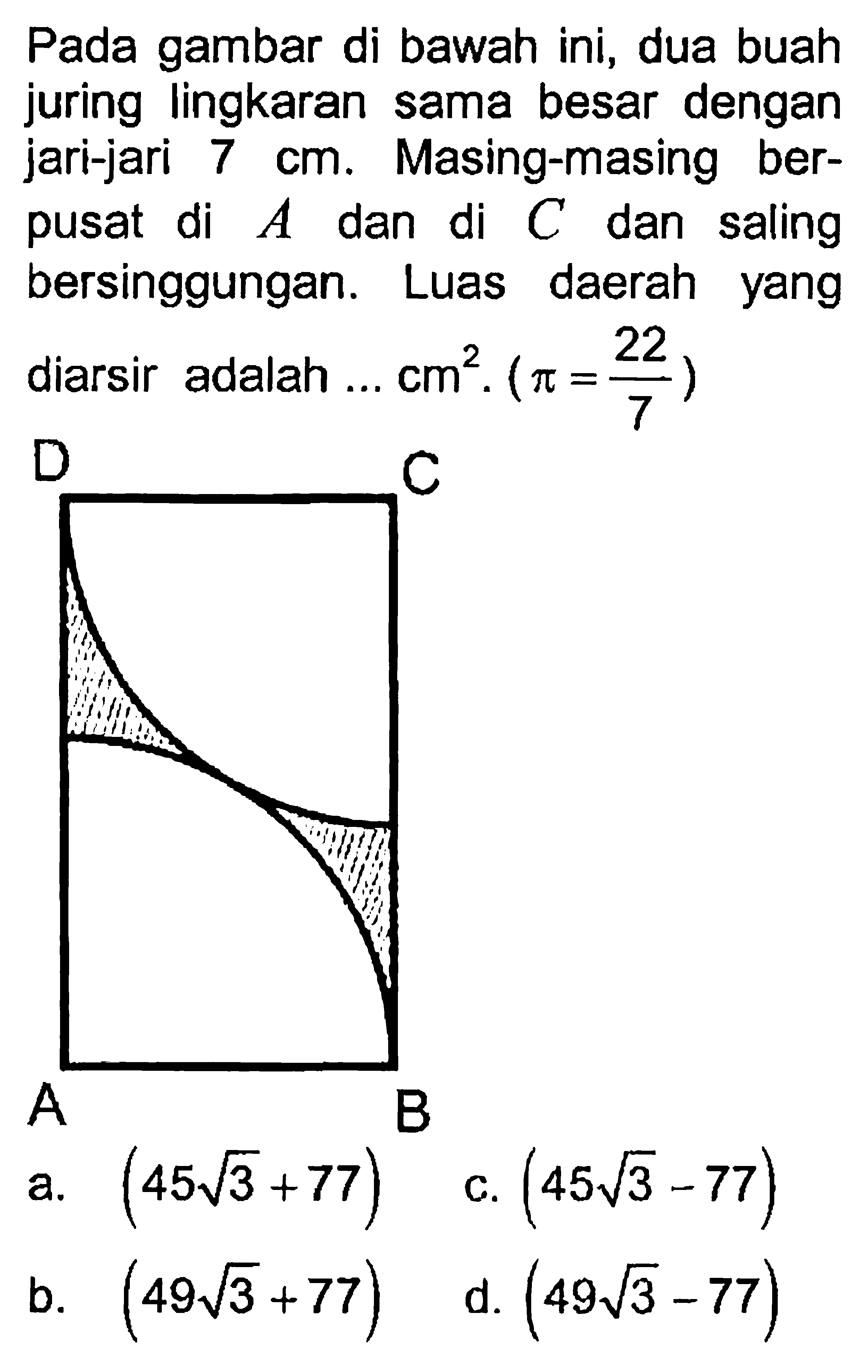 Pada gambar di bawah ini, dua buah juring lingkaran sama besar dengan jari-jari 7 cm. Masing-masing berpusat di A dan di C dan saling bersinggungan. Luas daerah yang diarsir adalah ... cm^2 .(pi=22/7)