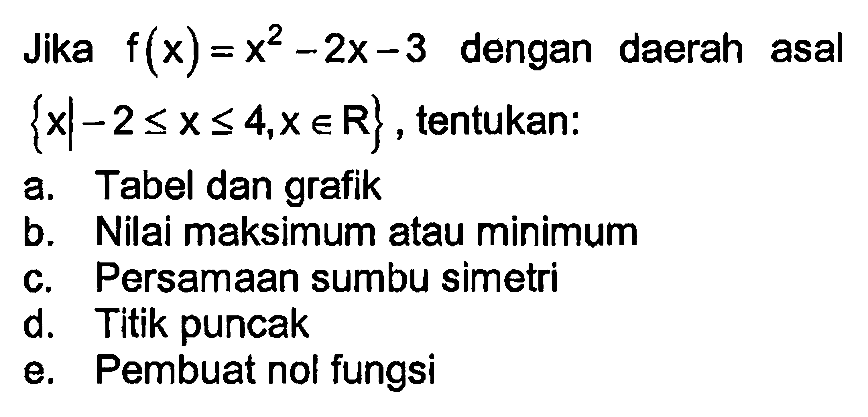 Jika f(x) = x^2 - 2x - 3 dengan daerah asal {x l -2 <= x <= 4, x e R} , tentukan: a. Tabel dan grafik b. Nilai maksimum atau minimum c. Persamaan sumbu simetri d. Titik puncak e. Pembuat nol fungsi