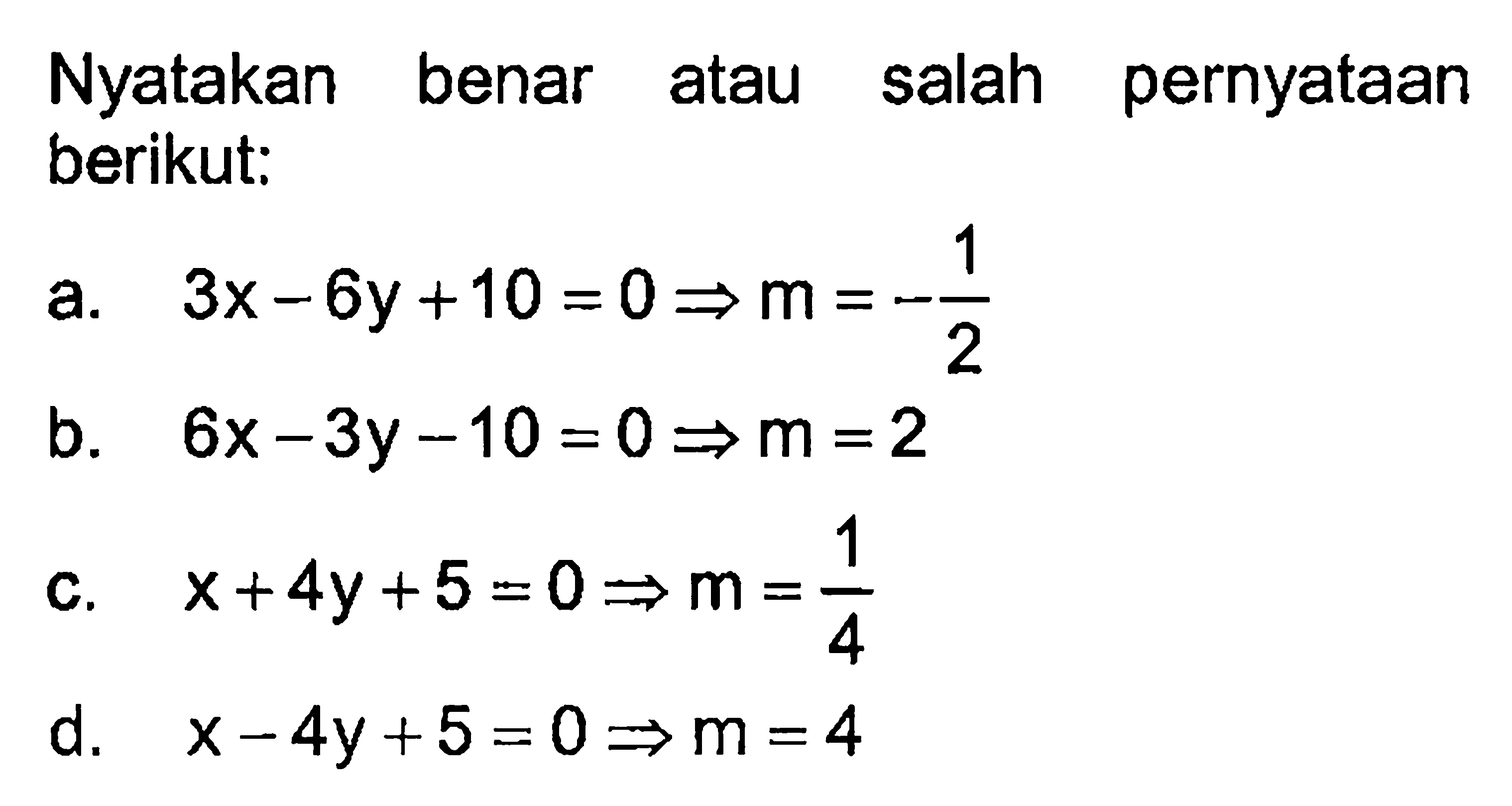 Nyatakan benar atau salah pernyataan berikut: a. 3x - 6y + 10 = 0 -> m = -1/2 b. 6x - 3y - 10 = 0 -> m = 2 c. x+4y + 5 = 0 -> m = 1/4 d. x - 4y + 5 = 0 -> m = 4