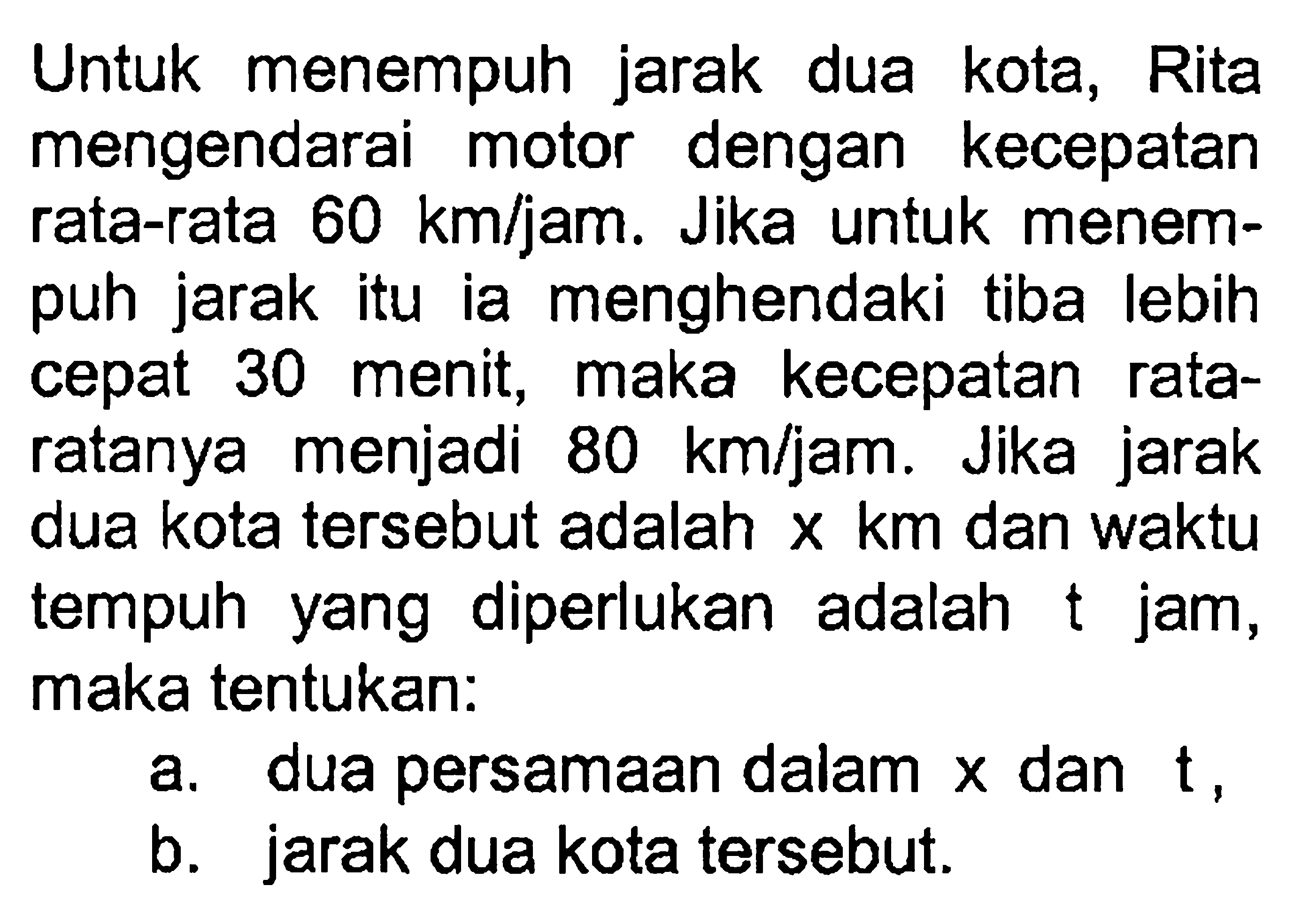 Untuk menempuh jarak dua kota, Rita mengendarai motor dengan kecepatan rata-rata 60 km/jam. Jika untuk menem- puh jarak itu ia menghendaki tiba lebih cepat 30 menit, maka kecepatan rata- ratanya menjadi 80 km/jam. Jika jarak dua kota tersebut adalah x km dan waktu diperlukan tempuh adalah yang t jam, maka tentukan: a. dua persamaan dalam x dan t . b. jarak dua kota tersebut.