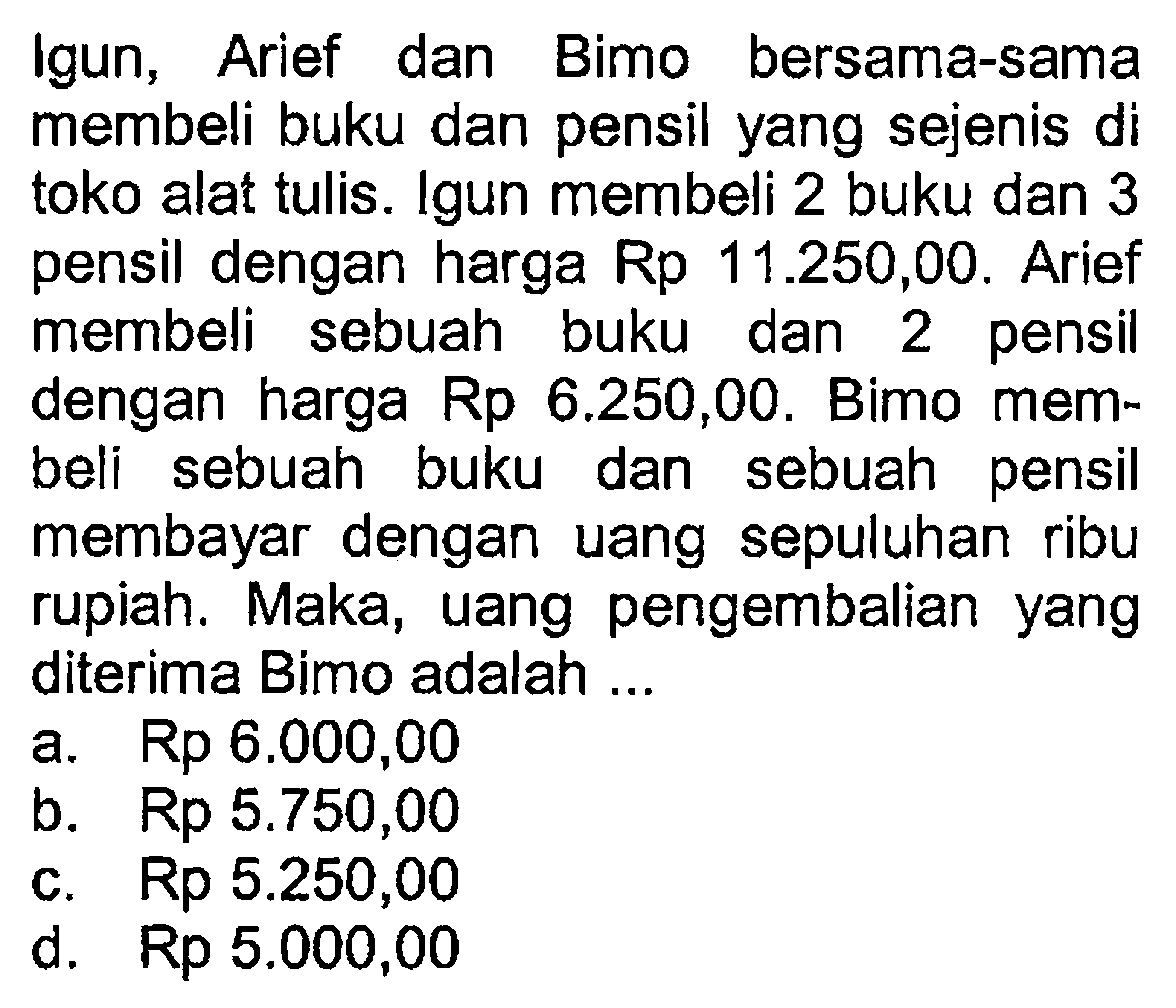 Igun, Arief dan Bimo bersama-sama membeli buku dan pensil yang sejenis di toko alat tulis. Igun membeli 2 buku dan 3 pensil dengan harga Rp 11.250,00. Arief membeli sebuah buku dan 2 pensil dengan harga Rp 6.250,00. Bimo membeli sebuah buku dan sebuah pensil membayar dengan uang sepuluhan ribu rupiah. Maka, uang pengembalian yang diterima Bimo adalah...