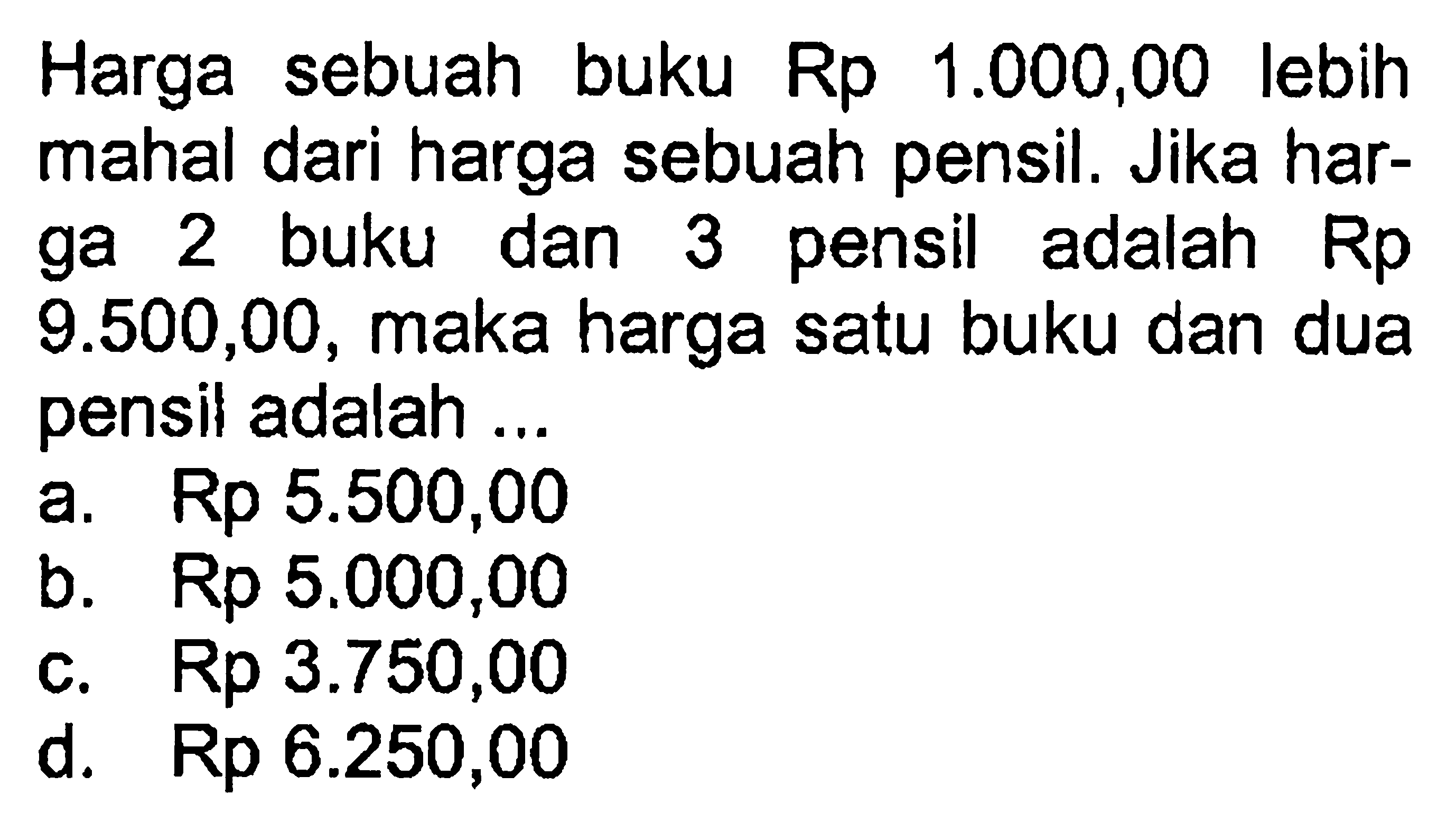 Harga buku Rp sebuah 1.000,00 lebih mahal dari harga sebuah pensil. Jika harga 2 buku dan 3 pensil adalah Rp9.500,00, maka harga satu buku dan dua pensil adalah ... a. Rp 5.500,00 b. Rp 5.000,00 c. Rp 3.750,00 d. Rp 6.250,00