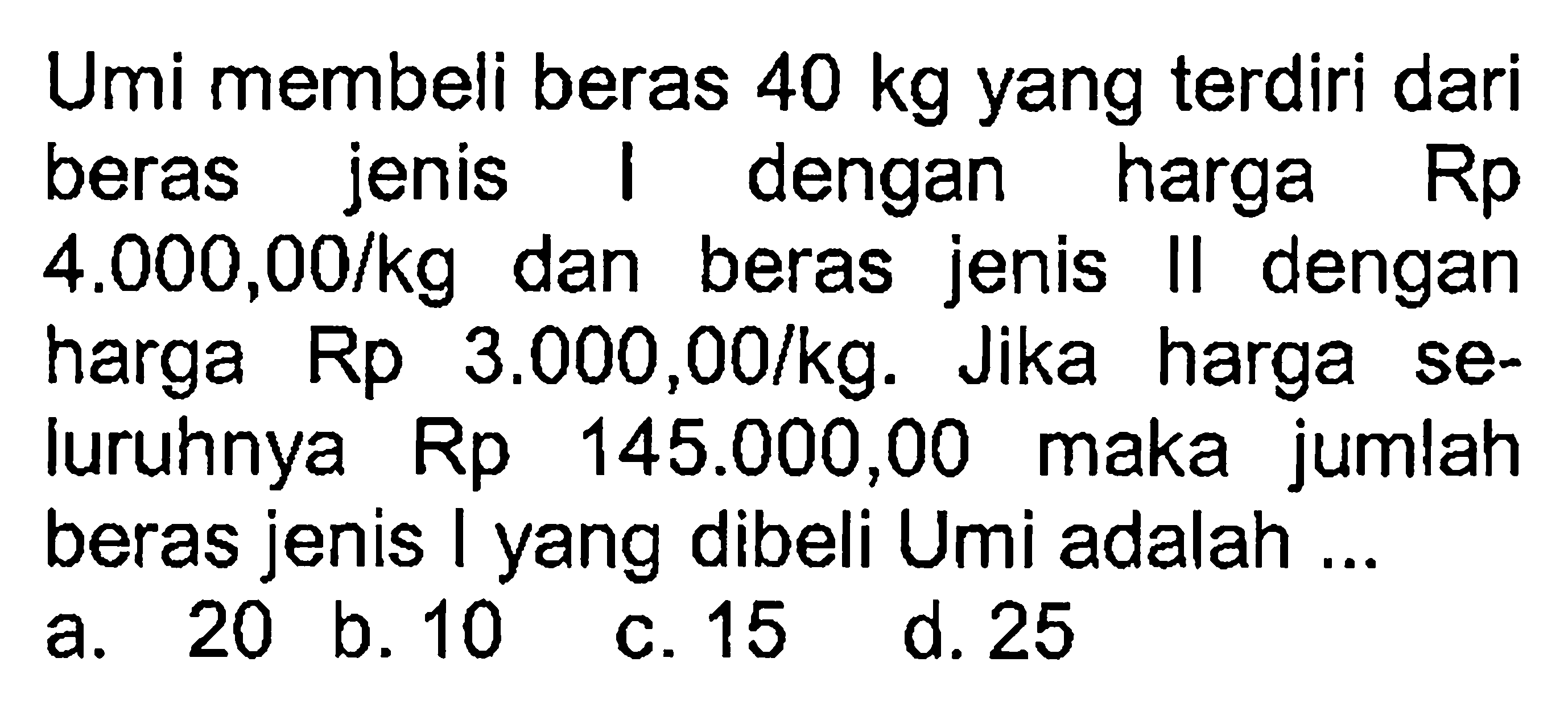 Umi membeli beras 40 kg yang terdiri dari jenis beras dengan harga Rp 4.000,00/kg dan beras jenis II dengan harga Rp 3.000,00/kg. Jika harga se-luruhnya Rp 145.000,00 maka jumlah beras jenis I yang dibeli Umi adalah ...