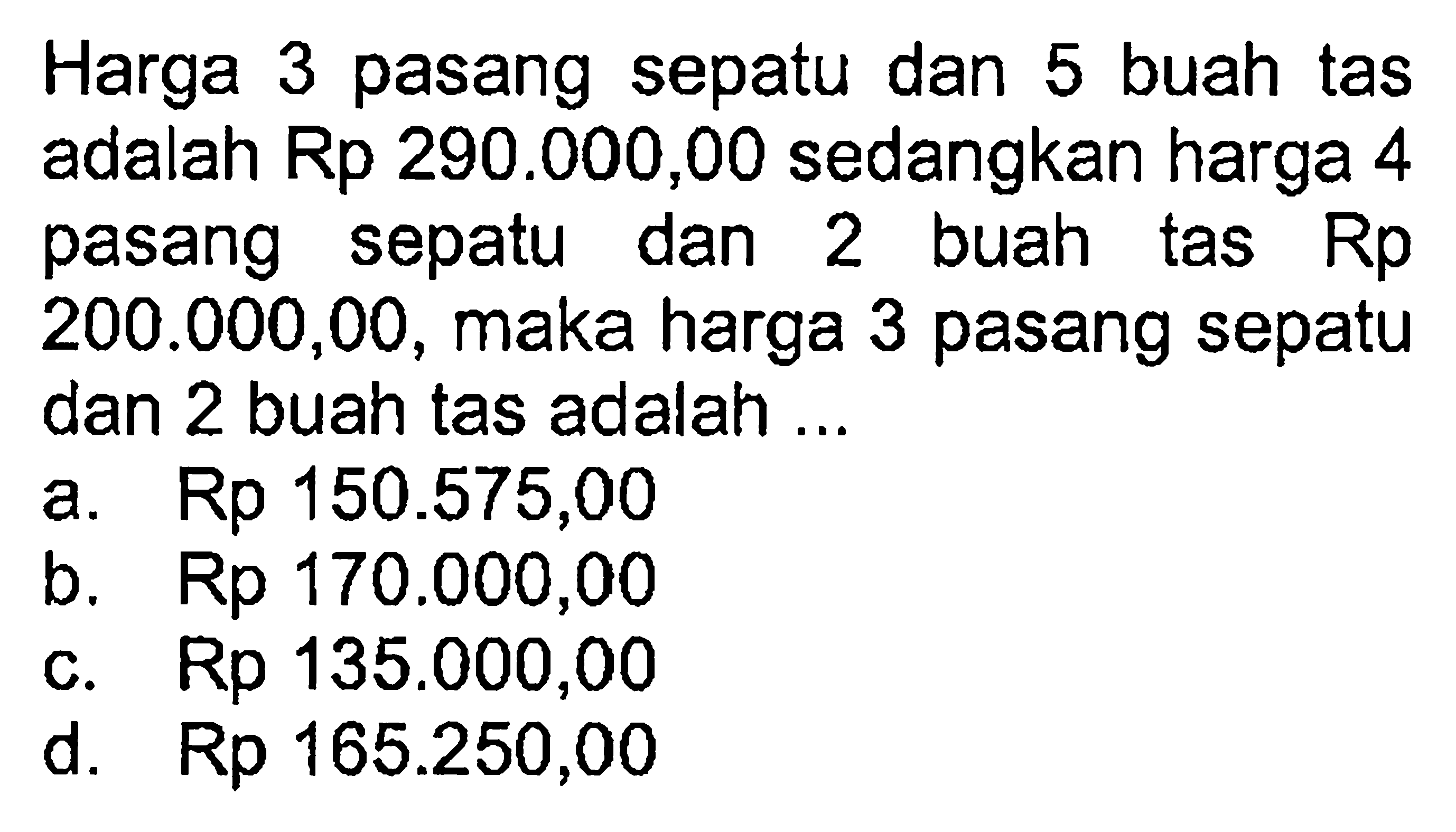 Harga 3 pasang sepatu dan 5 buah tas adalah Rp 290.000,00 sedangkan harga 4 pasang sepatu dan 2 buah tas Rp200.000,00, maka harga 3 pasang sepatu dan 2 buah tas adalah ...