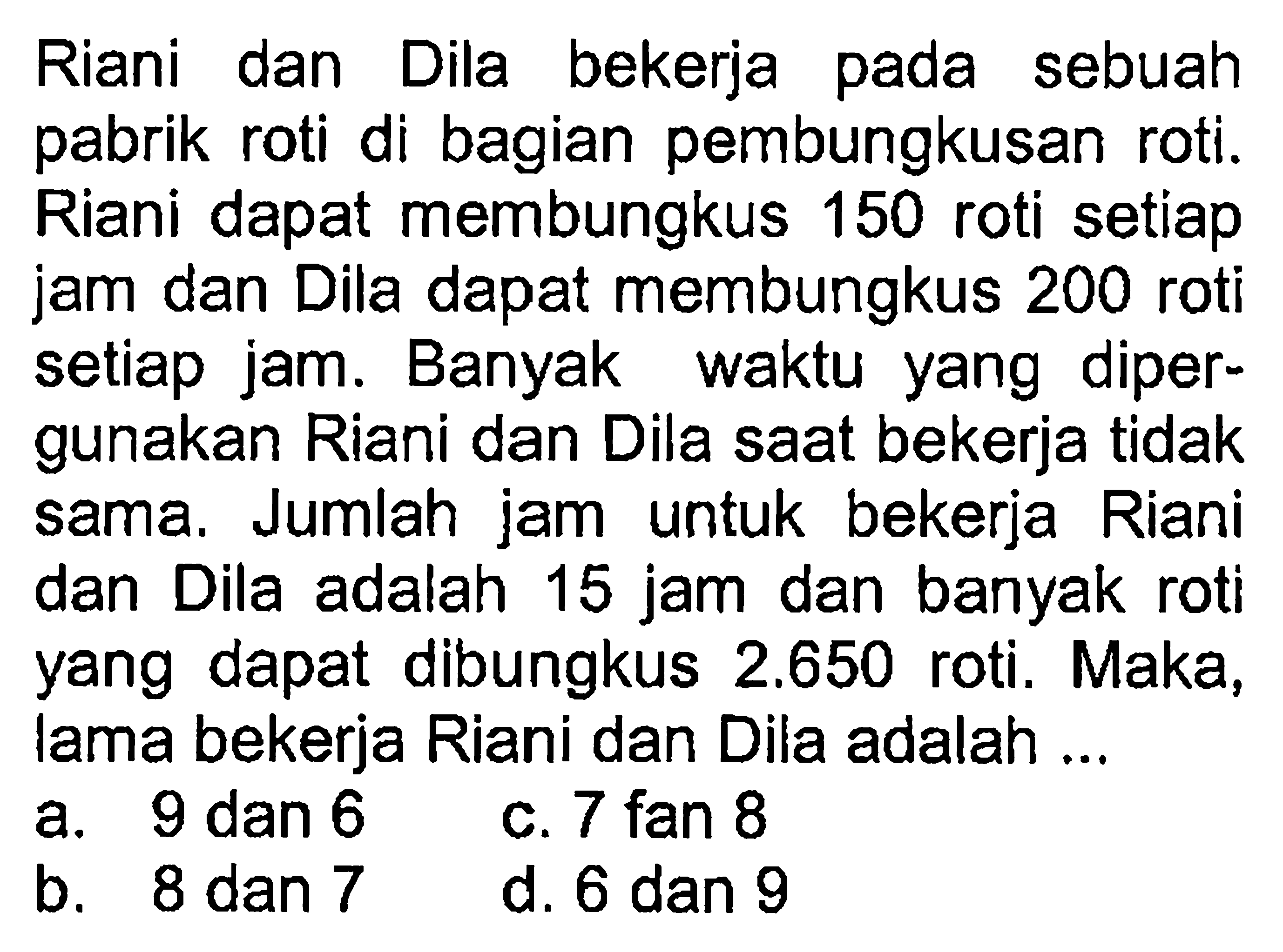 Riani dan pada Dila bekerja sebuah pabrik roti di bagian pembungkusan roti. Riani dapat membungkus 150 roti setiap jam dan Dila dapat membungkus 200 roti setiap jam. Banyak waktu yang dipergunakan Riani dan Dila saat bekerja tidak sama. Jumlah jam untuk bekerja Riani dan Dila adalah 15 jam dan banyak roti yang dapat dibungkus 2.650 roti. Maka, lama bekerja Riani dan Dila adalah....