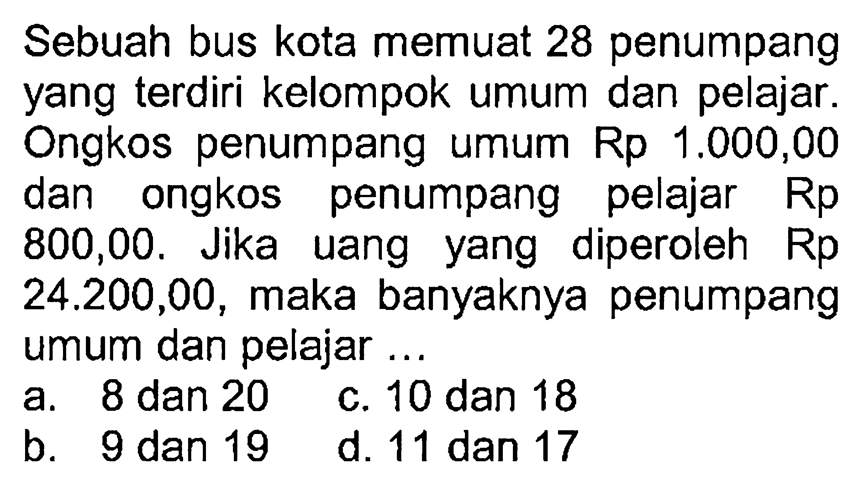 Sebuah bus kota memuat 28 penumpang yang terdiri kelompok umum dan pelajar. Ongkos penumpang umum Rp 1.000,00 dan ongkos penumpang pelajar Rp 800,00. Jika uang yang diperoleh 24.200,00, maka banyaknya penumpang umum dan pelajar ...