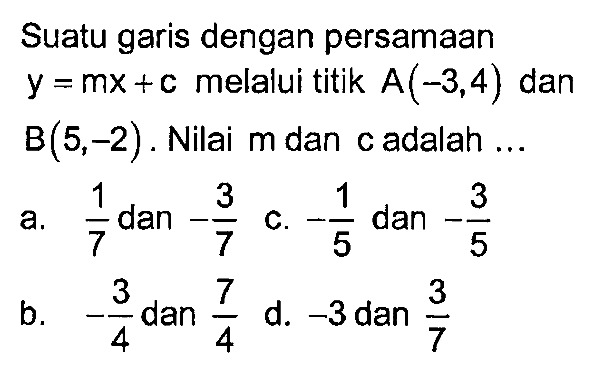 Suatu garis dengan persamaan y = mx + c melalui titik A(-3, 4) dan B(5, -2). Nilai m dan c adalah ...