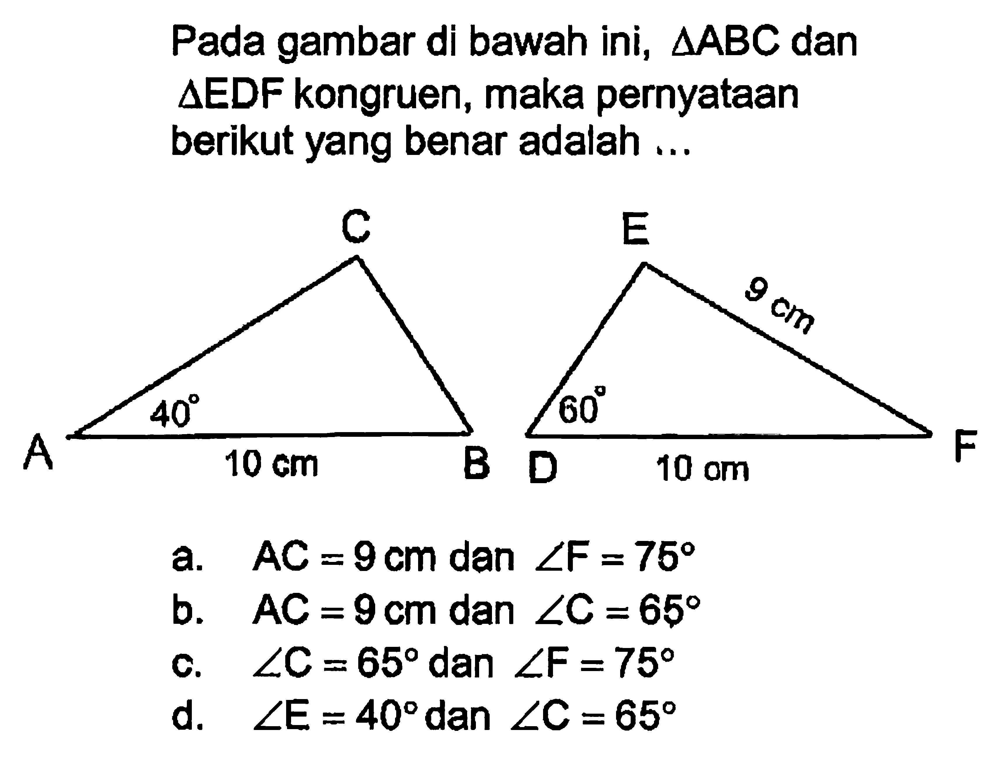 Pada gambar di bawah ini,  segitiga ABC  dan  segitiga  EDF kongruen, maka pernyataan berikut yang benar adalah ...a.   AC=9 cm  dan  sudut F=75 b.   AC=9 cm  dan  sudut C=65 c.  sudut C=65  dan  sudut F=75 d.  sudut E=40  dan  sudut C=65 