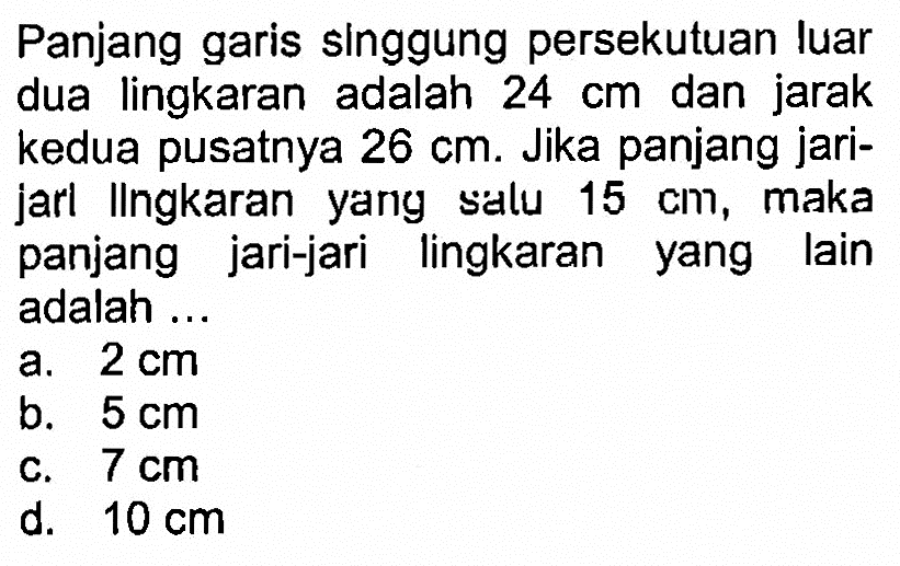 Panjang garis singgung persekutuan luar dua lingkaran adalah  24 cm  dan jarak kedua pusatnya  26 cm . Jika panjang jarijarl Ingkaran yany satu  15 cm , maka panjang jari-jari lingkaran yang lain adalah ...