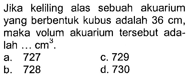 Jika keliling alas sebuah akuarium yang berbentuk kubus adalah  36 cm , maka volum akuarium tersebut adalah ...  cm^3 .