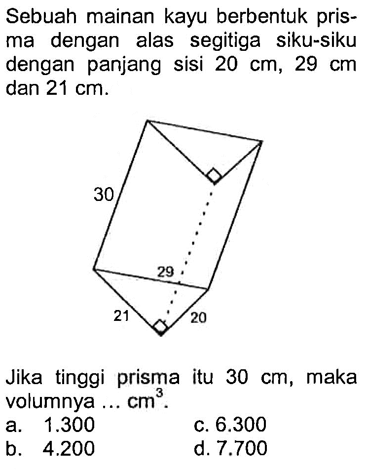 Sebuah mainan kayu berbentuk prisma dengan alas segitiga siku-siku dengan panjang sisi 20 cm, 29 cm dan 21 cm.Jika tinggi prisma itu 30 cm, maka volumnya ... cm^3.