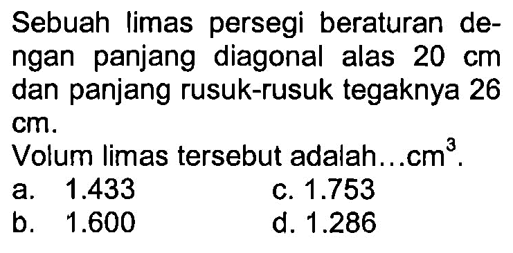 Sebuah limas persegi beraturan dengan panjang diagonal alas 20 cm dan panjang rusuk-rusuk tegaknya 26 cm.
Volum limas tersebut adalah... cm^3.
