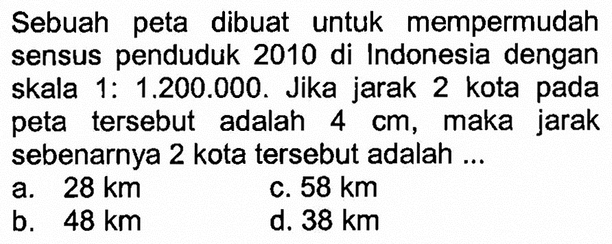 Sebuah peta dibuat untuk mempermudah sensus penduduk 2010 di Indonesia dengan skala 1:1.200.000. Jika jarak 2 kota pada peta tersebut adalah  4 cm , maka jarak sebenarnya 2 kota tersebut adalah ...