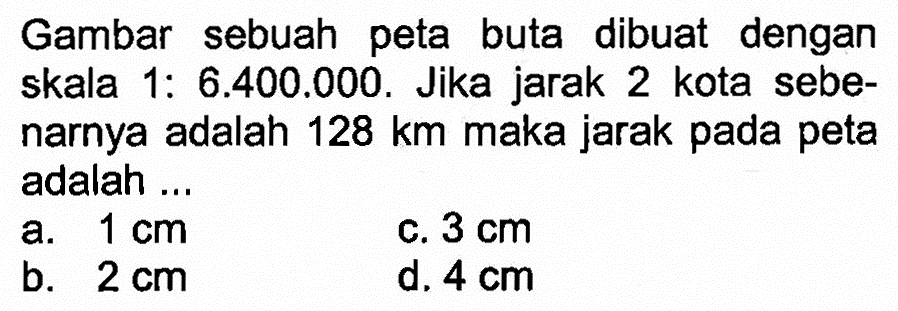 Gambar sebuah peta buta dibuat dengan skala 1: 6.400.000. Jika jarak 2 kota sebenarnya adalah  128 km  maka jarak pada peta adalah ...