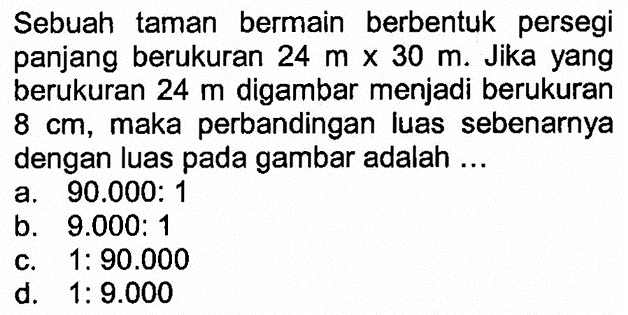 Sebuah taman bermain berbentuk persegi panjang berukuran 24 m x 30 m. Jika yang berukuran 24 m digambar menjadi berukuran 8 cm, maka perbandingan luas sebenarnya dengan luas pada gambar adalah ... 