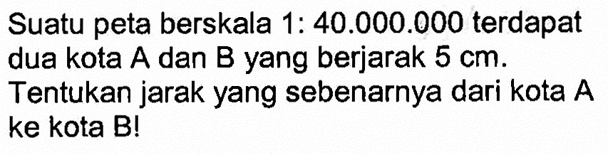 Suatu peta berskala 1:40.000.000  terdapat dua kota A dan B yang berjarak  5 cm . Tentukan jarak yang sebenarnya dari kota A ke kota B!